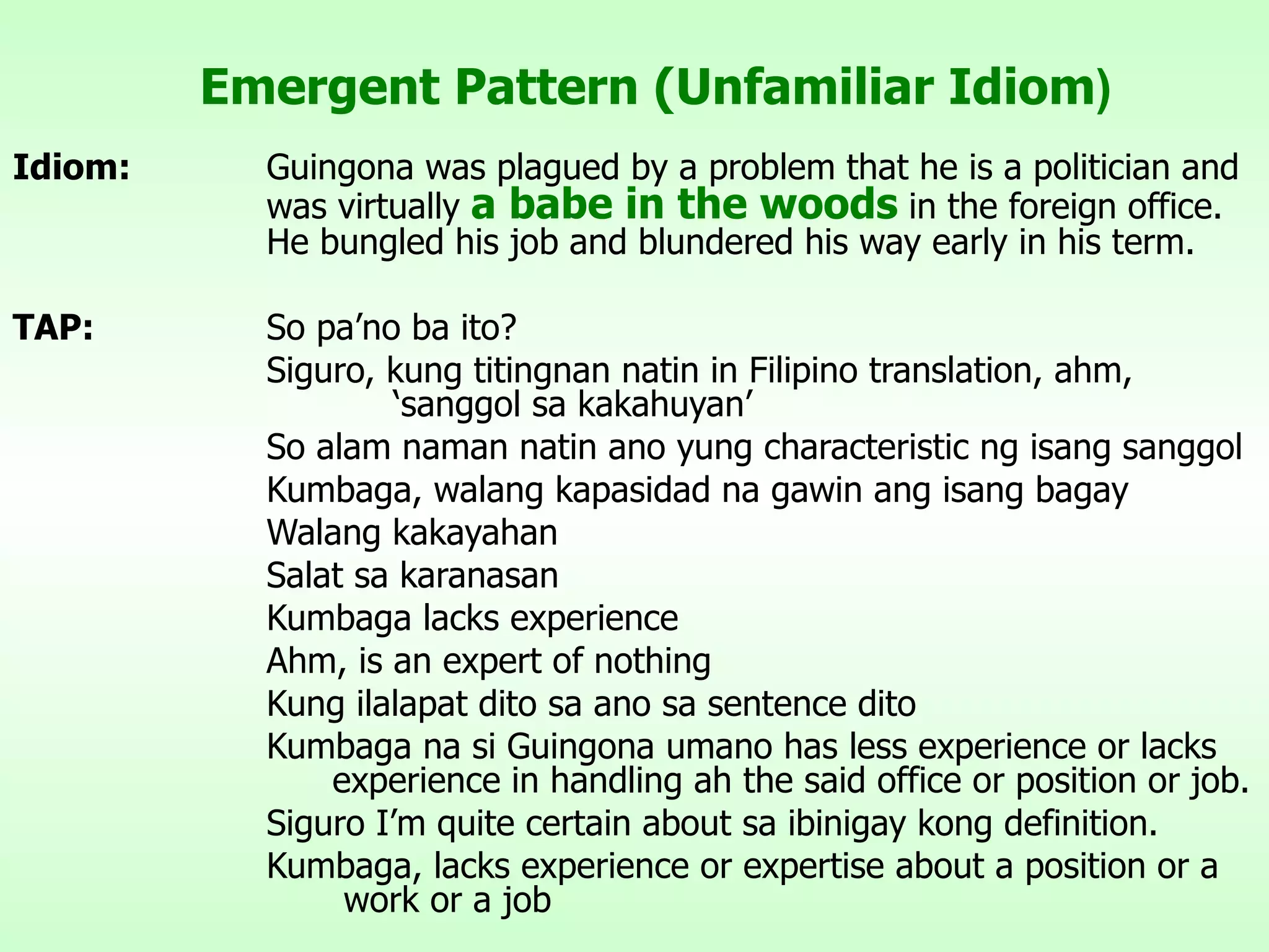 Emergent Pattern (Unfamiliar Idiom ) Idiom: Guingona was plagued by a problem that he is a politician and  was virtually  a babe in the woods  in the foreign office.  He bungled his job and blundered his way early in his term. TAP: So pa’no ba ito? Siguro, kung titingnan natin in Filipino translation, ahm,  ‘sanggol sa kakahuyan’ So alam naman natin ano yung characteristic ng isang sanggol Kumbaga, walang kapasidad na gawin ang isang bagay Walang kakayahan Salat sa karanasan Kumbaga lacks experience Ahm, is an expert of nothing Kung ilalapat dito sa ano sa sentence dito Kumbaga na si Guingona umano has less experience or lacks    experience in handling ah the said office or position or job. Siguro I’m quite certain about sa ibinigay kong definition. Kumbaga, lacks experience or expertise about a position or a    work or a job 