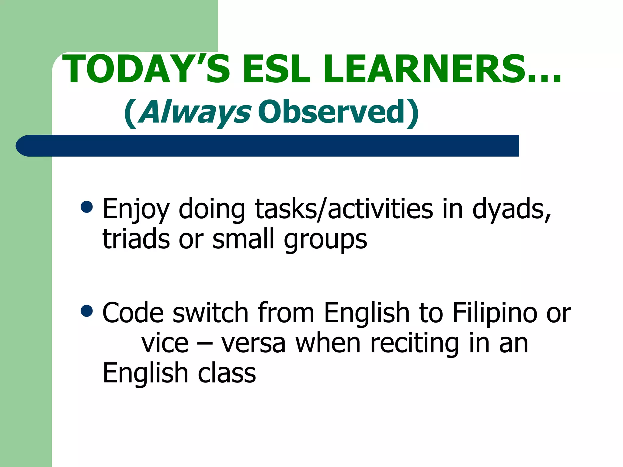 TODAY’S ESL LEARNERS… Enjoy doing tasks/activities in dyads,  triads or small groups Code switch from English to Filipino or  vice – versa when reciting in an  English class ( Always  Observed) 