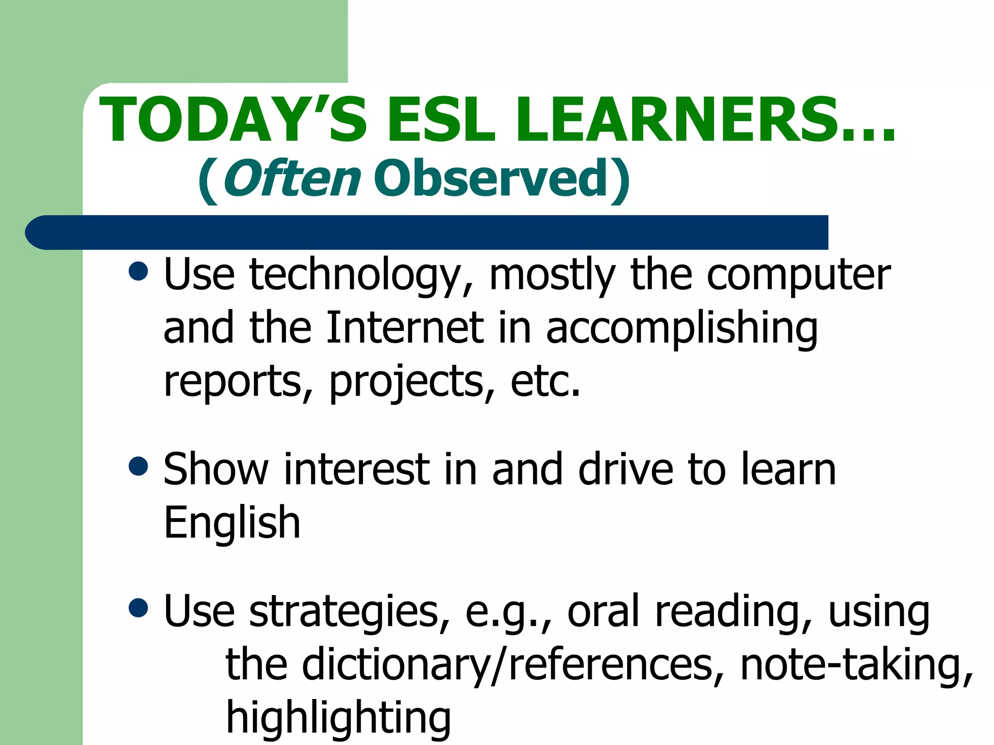 Use technology, mostly the computer  and the Internet in accomplishing  reports, projects, etc. Show interest in and drive to learn  English Use strategies, e.g., oral reading, using  the dictionary/references, note-taking,  highlighting TODAY’S ESL LEARNERS… ( Often  Observed) 