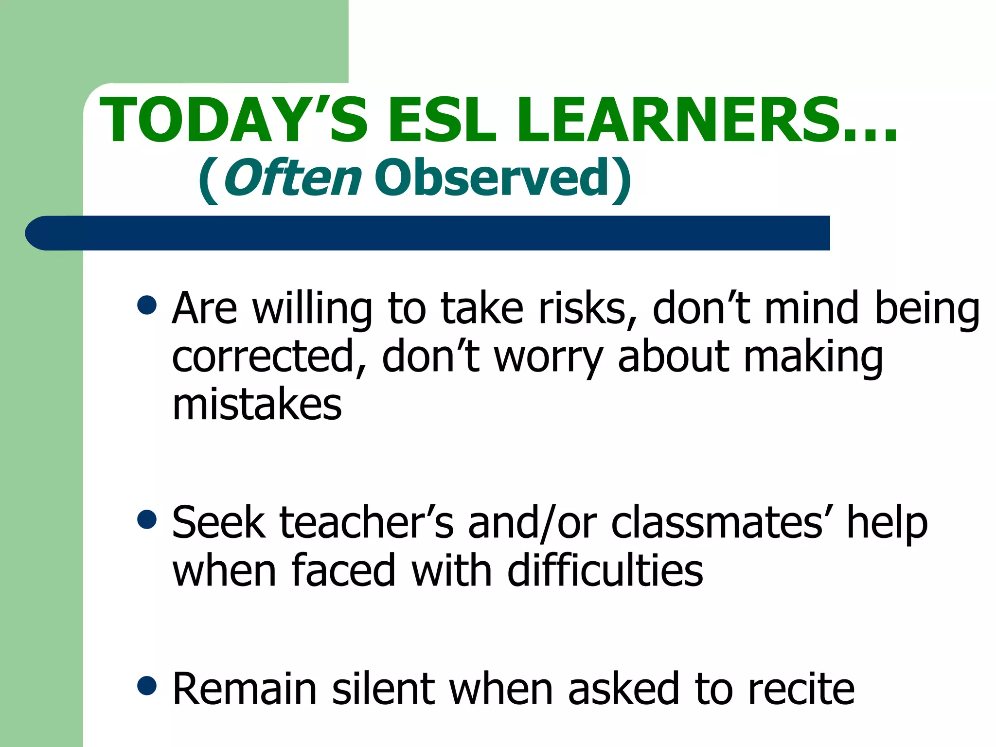 Are willing to take risks, don’t mind being  corrected, don’t worry about making  mistakes Seek teacher’s and/or classmates’ help  when faced with difficulties Remain silent when asked to recite TODAY’S ESL LEARNERS… ( Often  Observed) 