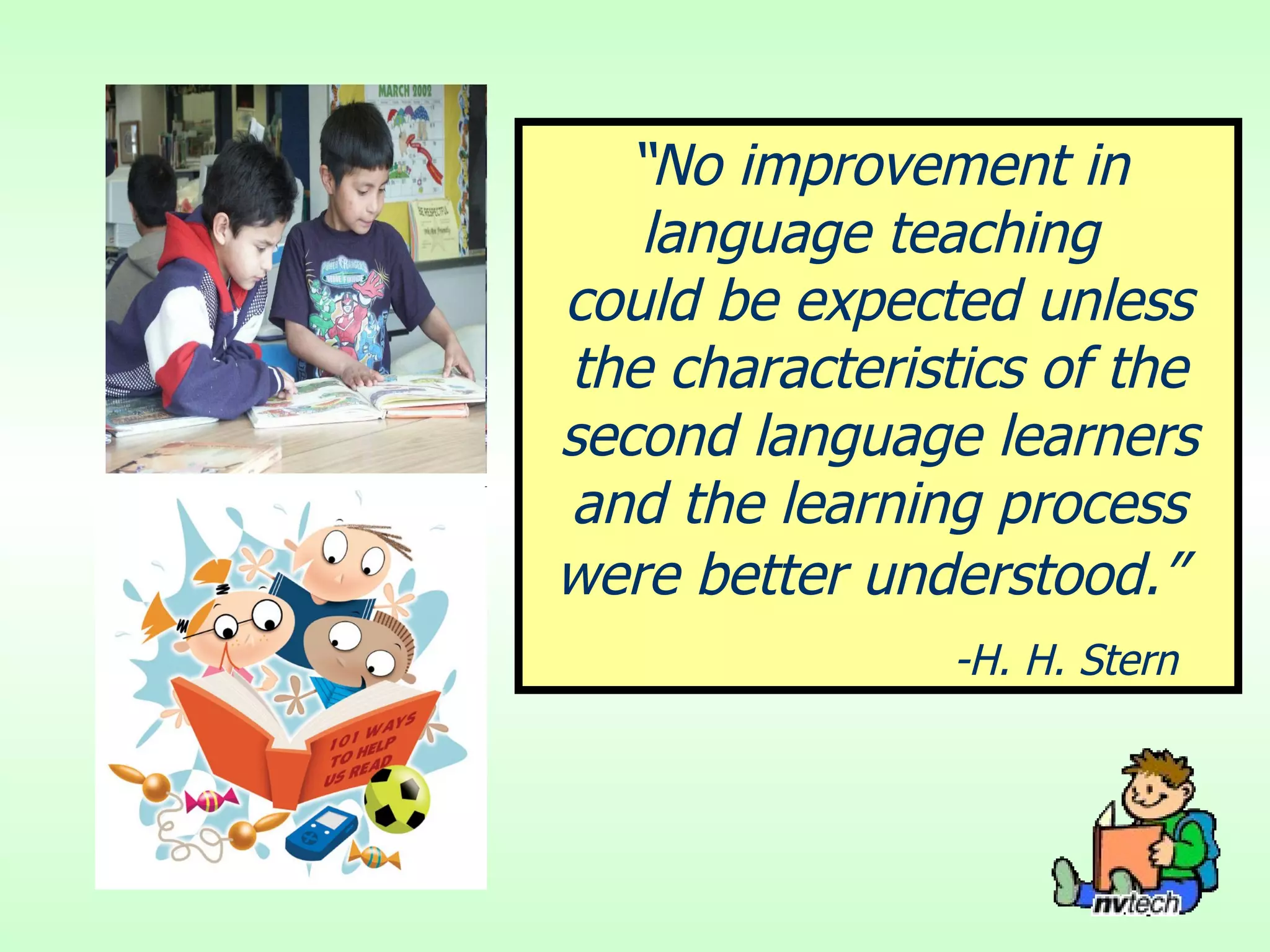“ No improvement in language teaching  could be expected unless the characteristics of the second language learners and the learning process were better understood.”   -H. H. Stern 