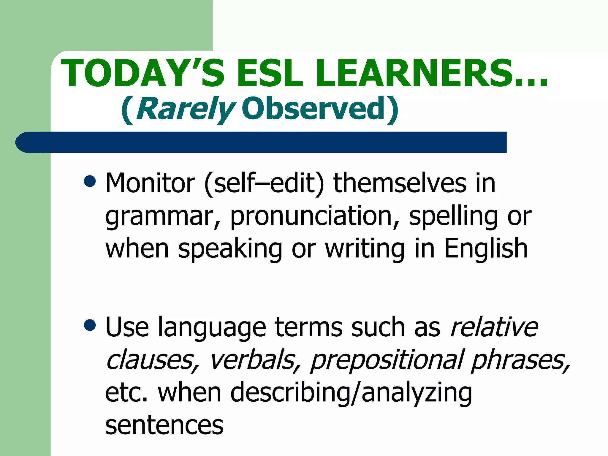Monitor (self–edit) themselves in grammar, pronunciation, spelling or when speaking or writing in English Use language terms such as  relative clauses, verbals, prepositional phrases,  etc. when describing/analyzing sentences TODAY’S ESL LEARNERS… ( Rarely  Observed) 