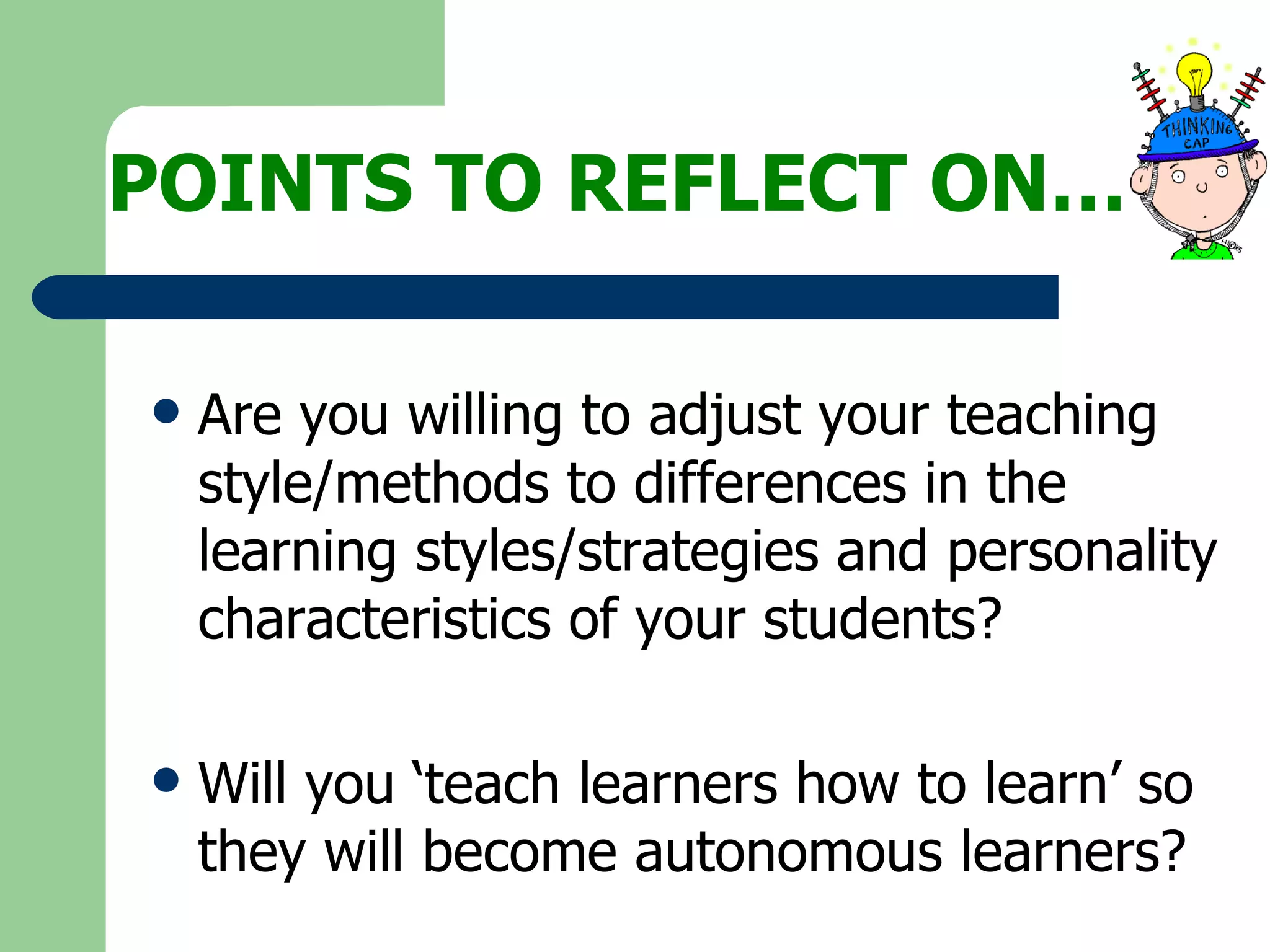 POINTS TO REFLECT ON… Are you willing to adjust your teaching style/methods to differences in the learning styles/strategies and personality characteristics of your students? Will you ‘teach learners how to learn’ so they will become autonomous learners? 