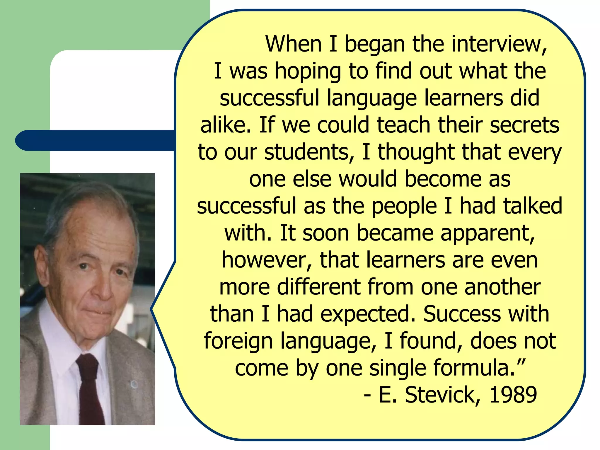 When I began the interview,  I was hoping to find out what the successful language learners did alike. If we could teach their secrets to our students, I thought that every one else would become as successful as the people I had talked with. It soon became apparent, however, that learners are even more different from one another than I had expected. Success with foreign language, I found, does not come by one single formula.”   - E. Stevick, 1989 
