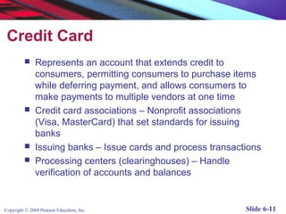 Credit Card
              Represents an account that extends credit to
               consumers, permitting consumers to purchase items
               while deferring payment, and allows consumers to
               make payments to multiple vendors at one time
              Credit card associations – Nonprofit associations
               (Visa, MasterCard) that set standards for issuing
               banks
              Issuing banks – Issue cards and process transactions
              Processing centers (clearinghouses) – Handle
               verification of accounts and balances


Copyright © 2004 Pearson Education, Inc.                       Slide 6-11
 