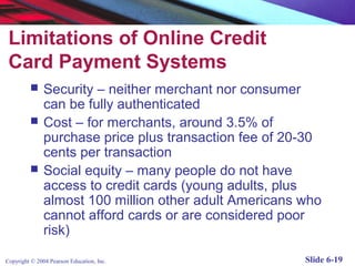 Limitations of Online Credit
 Card Payment Systems
              Security – neither merchant nor consumer
               can be fully authenticated
              Cost – for merchants, around 3.5% of
               purchase price plus transaction fee of 20-30
               cents per transaction
              Social equity – many people do not have
               access to credit cards (young adults, plus
               almost 100 million other adult Americans who
               cannot afford cards or are considered poor
               risk)

Copyright © 2004 Pearson Education, Inc.                Slide 6-19
 