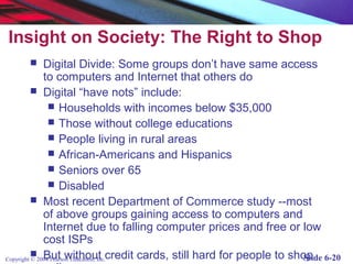 Insight on Society: The Right to Shop
             Digital Divide: Some groups don’t have same access
              to computers and Internet that others do
           Digital “have nots” include:
                 Households with incomes below $35,000
                 Those without college educations
                 People living in rural areas
                 African-Americans and Hispanics
                 Seniors over 65
                 Disabled
           Most recent Department of Commerce study --most
              of above groups gaining access to computers and
              Internet due to falling computer prices and free or low
              cost ISPs
Copyright © 2004 Pearson Education, Inc.credit cards, still hard for people to shop
           But without                                                           Slide 6-20
 