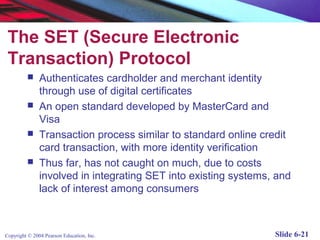 The SET (Secure Electronic
 Transaction) Protocol
              Authenticates cardholder and merchant identity
               through use of digital certificates
              An open standard developed by MasterCard and
               Visa
              Transaction process similar to standard online credit
               card transaction, with more identity verification
              Thus far, has not caught on much, due to costs
               involved in integrating SET into existing systems, and
               lack of interest among consumers



Copyright © 2004 Pearson Education, Inc.                         Slide 6-21
 