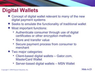 Digital Wallets
              Concept of digital wallet relevant to many of the new
               digital payment systems
              Seeks to emulate the functionality of traditional wallet
              Most important functions:
                 Authenticate consumer through use of digital
                  certificates or other encryption methods
                 Store and transfer value
                 Secure payment process from consumer to
                  merchant
              Two major categories:
                 Client-based digital wallets – Gator.com,
                  MasterCard Wallet
                 Server-based digital wallets – MSN Wallet

Copyright © 2004 Pearson Education, Inc.                           Slide 6-23
 