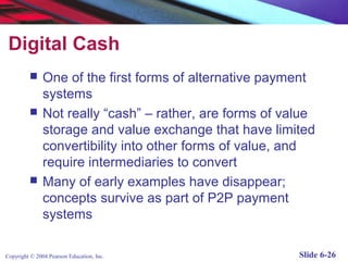 Digital Cash
              One of the first forms of alternative payment
               systems
              Not really “cash” – rather, are forms of value
               storage and value exchange that have limited
               convertibility into other forms of value, and
               require intermediaries to convert
              Many of early examples have disappear;
               concepts survive as part of P2P payment
               systems

Copyright © 2004 Pearson Education, Inc.                  Slide 6-26
 