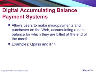 Digital Accumulating Balance
 Payment Systems
              Allows users to make micropayments and
               purchases on the Web, accumulating a debit
               balance for which they are billed at the end of
               the month
              Examples: Qpass and iPin




Copyright © 2004 Pearson Education, Inc.                   Slide 6-34
 