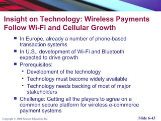 Insight on Technology: Wireless Payments
 Follow Wi-Fi and Cellular Growth
              In Europe, already a number of phone-based
               transaction systems
              In U.S., development of Wi-Fi and Bluetooth
               expected to drive growth
              Prerequisites:
                 Development of the technology
                 Technology must become widely available
                 Technology needs backing of most of major
                  stakeholders
              Challenge: Getting all the players to agree on a
               common secure platform for wireless e-commerce
               payment systems
Copyright © 2004 Pearson Education, Inc.                      Slide 6-43
 