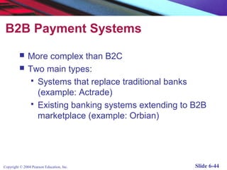 B2B Payment Systems
              More complex than B2C
              Two main types:
                 Systems that replace traditional banks
                  (example: Actrade)
                 Existing banking systems extending to B2B
                  marketplace (example: Orbian)




Copyright © 2004 Pearson Education, Inc.                Slide 6-44
 