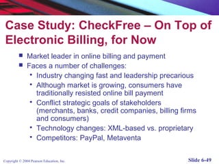 Case Study: CheckFree – On Top of
 Electronic Billing, for Now
              Market leader in online billing and payment
              Faces a number of challenges:
                 Industry changing fast and leadership precarious
                 Although market is growing, consumers have
                  traditionally resisted online bill payment
                 Conflict strategic goals of stakeholders
                  (merchants, banks, credit companies, billing firms
                  and consumers)
                 Technology changes: XML-based vs. proprietary
                 Competitors: PayPal, Metaventa



Copyright © 2004 Pearson Education, Inc.                         Slide 6-49
 