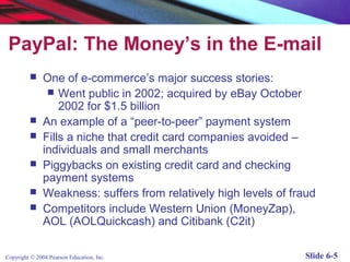PayPal: The Money’s in the E-mail
              One of e-commerce’s major success stories:
                 Went public in 2002; acquired by eBay October
                   2002 for $1.5 billion
              An example of a “peer-to-peer” payment system
              Fills a niche that credit card companies avoided –
               individuals and small merchants
              Piggybacks on existing credit card and checking
               payment systems
              Weakness: suffers from relatively high levels of fraud
              Competitors include Western Union (MoneyZap),
               AOL (AOLQuickcash) and Citibank (C2it)

Copyright © 2004 Pearson Education, Inc.                          Slide 6-5
 
