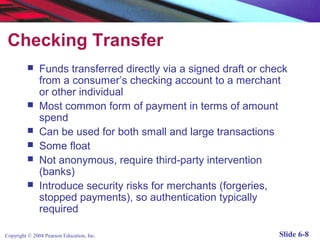 Checking Transfer
              Funds transferred directly via a signed draft or check
               from a consumer’s checking account to a merchant
               or other individual
              Most common form of payment in terms of amount
               spend
              Can be used for both small and large transactions
              Some float
              Not anonymous, require third-party intervention
               (banks)
              Introduce security risks for merchants (forgeries,
               stopped payments), so authentication typically
               required

Copyright © 2004 Pearson Education, Inc.                           Slide 6-8
 