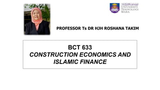 BCT 633
CONSTRUCTION ECONOMICS AND
ISLAMIC FINANCE
PROFESSOR Ts DR HJH ROSHANA TAKIM
 