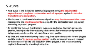 S -curve
• An S-curve is the piecewise continuous graph showing the accumulated
expenditure of completed construction work of a project against its duration
from start-up to completion.
• The S-curve is considered simultaneously with a step function cumulative curve
representing the interim payments received by the contractor from the owner
according to project progress
• By combining the cost (contractor's expenses) and value (owner's payments)
profiles, having made the necessary adjustments for retention and payment
delays, one can derive the net cash-flow project profile.
• By that, the maximum working capital required by the contractor for the project
and the cost of its lock-up working capital; i.e. the amount of interest charged
to the contractor due to the execution of the project, if the lock-up working
capital is financed by a lending institution
 