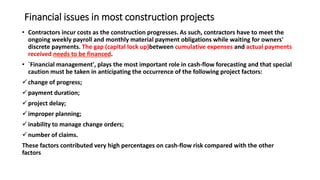 Financial issues in most construction projects
• Contractors incur costs as the construction progresses. As such, contractors have to meet the
ongoing weekly payroll and monthly material payment obligations while waiting for owners'
discrete payments. The gap (capital lock up)between cumulative expenses and actual payments
received needs to be financed.
• `Financial management', plays the most important role in cash-flow forecasting and that special
caution must be taken in anticipating the occurrence of the following project factors:
change of progress;
payment duration;
project delay;
improper planning;
inability to manage change orders;
number of claims.
These factors contributed very high percentages on cash-flow risk compared with the other
factors
 