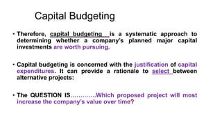 Capital Budgeting
• Therefore, capital budgeting is a systematic approach to
determining whether a company’s planned major capital
investments are worth pursuing.
• Capital budgeting is concerned with the justification of capital
expenditures. It can provide a rationale to select between
alternative projects:
• The QUESTION IS………….Which proposed project will most
increase the company’s value over time?
 