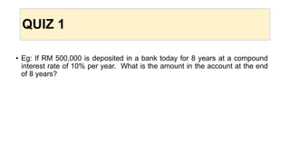 QUIZ 1
• Eg: If RM 500,000 is deposited in a bank today for 8 years at a compound
interest rate of 10% per year. What is the amount in the account at the end
of 8 years?
 