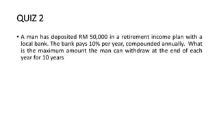 QUIZ 2
• A man has deposited RM 50,000 in a retirement income plan with a
local bank. The bank pays 10% per year, compounded annually. What
is the maximum amount the man can withdraw at the end of each
year for 10 years
 