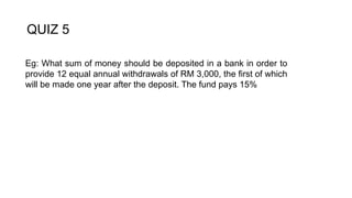 QUIZ 5
Eg: What sum of money should be deposited in a bank in order to
provide 12 equal annual withdrawals of RM 3,000, the first of which
will be made one year after the deposit. The fund pays 15%
 