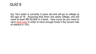 QUIZ 6
Eg: Your sister is currently 3 years old and will go to college at
the age of 18. Assuming that when she starts college, she will
need at least RM 80,000 in a bank. How much do you need to
save each year in order to have enough funds if the current rate
of interest is 10%.
 