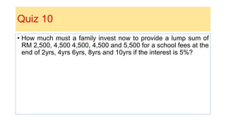 Quiz 10
• How much must a family invest now to provide a lump sum of
RM 2,500, 4,500 4,500, 4,500 and 5,500 for a school fees at the
end of 2yrs, 4yrs 6yrs, 8yrs and 10yrs if the interest is 5%?
 