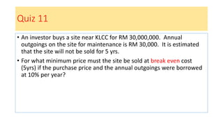 Quiz 11
• An investor buys a site near KLCC for RM 30,000,000. Annual
outgoings on the site for maintenance is RM 30,000. It is estimated
that the site will not be sold for 5 yrs.
• For what minimum price must the site be sold at break even cost
(5yrs) if the purchase price and the annual outgoings were borrowed
at 10% per year?
 