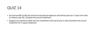 QUIZ 14
• You borrow RM 21,061.82 to finance educational expenses and will be paid over 7 years time with
an interest rate 5%. Compute the annual installment.
• Suppose you wanted to defer the first installment until end of year 2, what should be the annual
installment for 5 equal installment
 