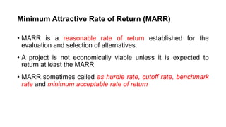Minimum Attractive Rate of Return (MARR)
• MARR is a reasonable rate of return established for the
evaluation and selection of alternatives.
• A project is not economically viable unless it is expected to
return at least the MARR
• MARR sometimes called as hurdle rate, cutoff rate, benchmark
rate and minimum acceptable rate of return
 