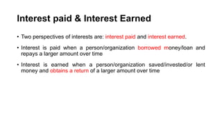 Interest paid & Interest Earned
• Two perspectives of interests are: interest paid and interest earned.
• Interest is paid when a person/organization borrowed money/loan and
repays a larger amount over time
• Interest is earned when a person/organization saved/invested/or lent
money and obtains a return of a larger amount over time
 