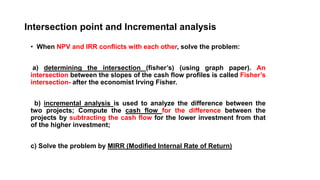 Intersection point and Incremental analysis
• When NPV and IRR conflicts with each other, solve the problem:
a) determining the intersection (fisher’s) (using graph paper). An
intersection between the slopes of the cash flow profiles is called Fisher’s
intersection- after the economist Irving Fisher.
b) incremental analysis is used to analyze the difference between the
two projects; Compute the cash flow for the difference between the
projects by subtracting the cash flow for the lower investment from that
of the higher investment;
c) Solve the problem by MIRR (Modified Internal Rate of Return)
 