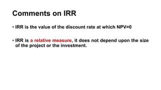 Comments on IRR
• IRR is the value of the discount rate at which NPV=0
• IRR is a relative measure, it does not depend upon the size
of the project or the investment.
 