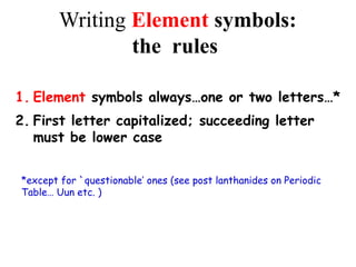 Writing Element symbols:
the rules
1. Element symbols always…one or two letters…*
2. First letter capitalized; succeeding letter
must be lower case
*except for `questionable’ ones (see post lanthanides on Periodic
Table… Uun etc. )
 
