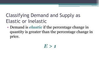 Classifying Demand and Supply as 
Elastic or Inelastic 
• Demand is elastic if the percentage change in 
quantity is greater than the percentage change in 
price. 
E > 1 
 