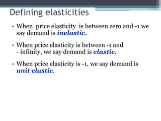 Defining elasticities 
• When price elasticity is between zero and -1 we 
say demand is inelastic. 
• When price elasticity is between -1 and 
- infinity, we say demand is elastic. 
• When price elasticity is -1, we say demand is 
unit elastic. 
 