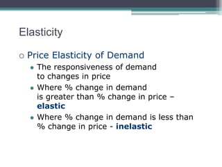 Elasticity 
 Price Elasticity of Demand 
 The responsiveness of demand 
to changes in price 
 Where % change in demand 
is greater than % change in price – 
elastic 
 Where % change in demand is less than 
% change in price - inelastic 
 