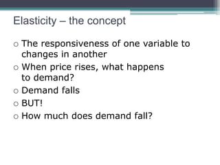 Elasticity – the concept 
 The responsiveness of one variable to 
changes in another 
 When price rises, what happens 
to demand? 
 Demand falls 
 BUT! 
 How much does demand fall? 
 