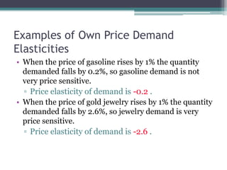Examples of Own Price Demand 
Elasticities 
• When the price of gasoline rises by 1% the quantity 
demanded falls by 0.2%, so gasoline demand is not 
very price sensitive. 
▫ Price elasticity of demand is -0.2 . 
• When the price of gold jewelry rises by 1% the quantity 
demanded falls by 2.6%, so jewelry demand is very 
price sensitive. 
▫ Price elasticity of demand is -2.6 . 
 