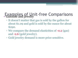 Examples of Unit-free Comparisons 
• Gasoline and jewelry 
▫ It doesn’t matter that gas is sold by the gallon for 
about $1.09 and gold is sold by the ounce for about 
$290. 
▫ We compare the demand elasticities of -0.2 (gas) 
and -2.6 (gold jewelry). 
▫ Gold jewelry demand is more price sensitive. 
 