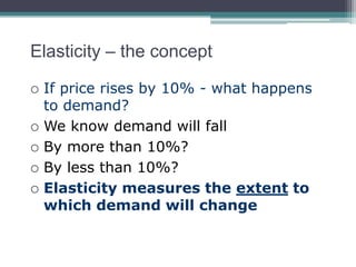 Elasticity – the concept 
 If price rises by 10% - what happens 
to demand? 
 We know demand will fall 
 By more than 10%? 
 By less than 10%? 
 Elasticity measures the extent to 
which demand will change 
 