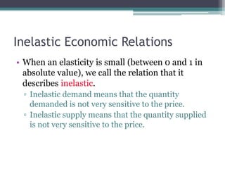 Inelastic Economic Relations 
• When an elasticity is small (between 0 and 1 in 
absolute value), we call the relation that it 
describes inelastic. 
▫ Inelastic demand means that the quantity 
demanded is not very sensitive to the price. 
▫ Inelastic supply means that the quantity supplied 
is not very sensitive to the price. 
 