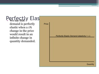 Perfectly Elastic Demand • We say that 
demand is perfectly 
elastic when a 1% 
change in the price 
would result in an 
infinite change in 
quantity demanded. 
Price 
Perfectly Elastic Demand (elasticity = ) 
Quantity 
 