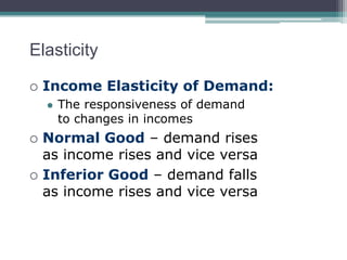 Elasticity 
 Income Elasticity of Demand: 
 The responsiveness of demand 
to changes in incomes 
 Normal Good – demand rises 
as income rises and vice versa 
 Inferior Good – demand falls 
as income rises and vice versa 
 