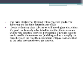 • The Price Elasticity of Demand will vary across goods. The 
following are the main determinants of Ed: 
• Goods with many close substitutes will have higher elasticities: 
if a good can be easily substituted for another then consumer 
will be very sensitive to prices. For example if two gas stations 
are located in the same corner (and the gasoline is roughly the 
same between the two) then consumers will pay close attention 
to the price between the two gas stations. 
 