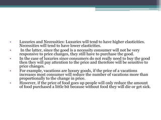 • Luxuries and Necessities: Luxuries will tend to have higher elasticities. 
Necessities will tend to have lower elasticities. 
• In the latter, since the good is a necessity consumer will not be very 
responsive to price changes, they still have to purchase the good. 
• In the case of luxuries since consumers do not really need to buy the good 
then they will pay attention to the price and therefore will be sensitive to 
price changes. 
• For example, vacations are luxury goods, if the price of a vacations 
increases most consumer will reduce the number of vacations more than 
proportionally to the change in price. 
• However, if the price of food goes up people will only reduce the amount 
of food purchased a little bit because without food they will die or get sick. 
 