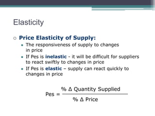 Elasticity 
 Price Elasticity of Supply: 
 The responsiveness of supply to changes 
in price 
 If Pes is inelastic - it will be difficult for suppliers 
to react swiftly to changes in price 
 If Pes is elastic – supply can react quickly to 
changes in price 
Pes = 
% Δ Quantity Supplied 
____________________ 
% Δ Price 
 
