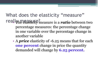 What does the elasticity “measure” 
rea•llTyh me eelaasstiucirtey ?measure is a ratio between two 
percentage measures: the percentage change 
in one variable over the percentage change in 
another variable 
• A price elasticity of -6.25 means that for each 
one percent change in price the quantity 
demanded will change by 6.25 percent. 
 